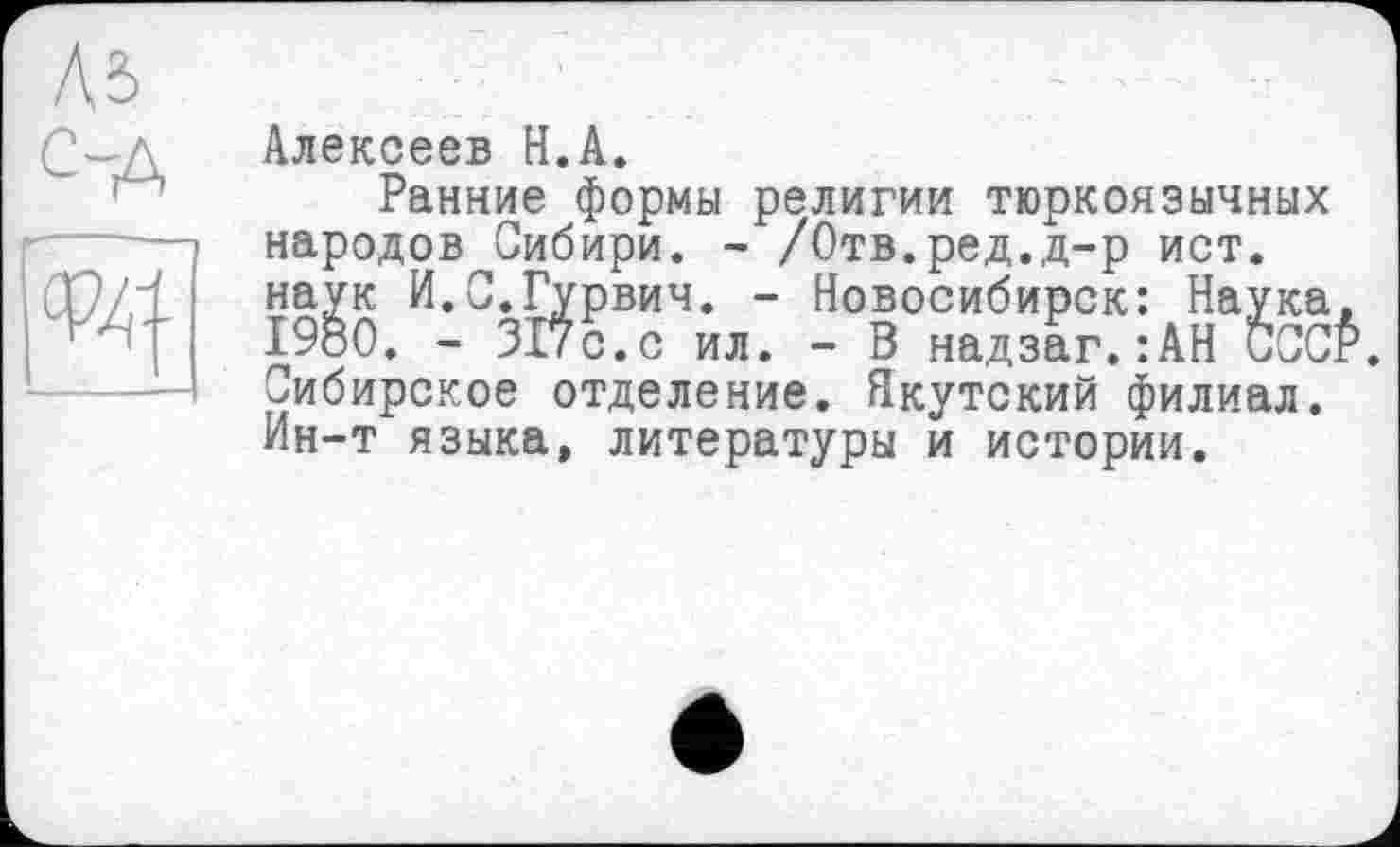 ﻿Л5 с-д
ш
Алексеев Н.А.
Ранние формы религии тюркоязычных народов Сибири. - /Отв.ред.д-р ист. наук И.С.Гурвич. - Новосибирск: Наука, 1980. - 317с.с ил. - В надзаг.:АН CCCÉ. Сибирское отделение. Якутский филиал. Ин-т языка, литературы и истории.